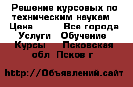 Решение курсовых по техническим наукам › Цена ­ 100 - Все города Услуги » Обучение. Курсы   . Псковская обл.,Псков г.